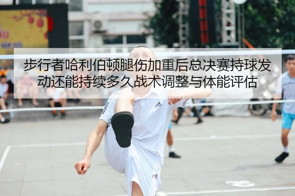 步行者哈利伯顿腿伤加重后总决赛持球发动还能持续多久战术调整与体能评估