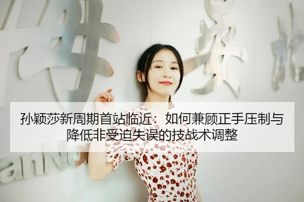 孙颖莎新周期首站临近：如何兼顾正手压制与降低非受迫失误的技战术调整